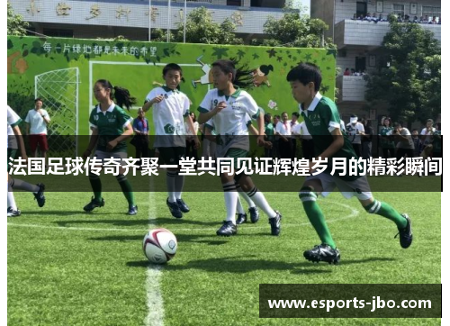 法国足球传奇齐聚一堂共同见证辉煌岁月的精彩瞬间